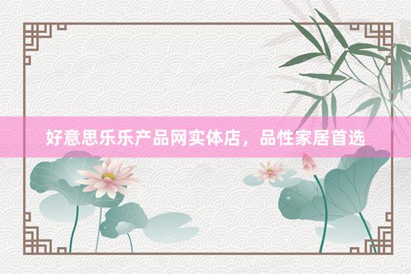 好意思乐乐产品网实体店，品性家居首选